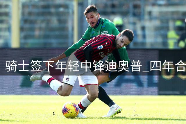 骑士签下年轻中锋迪奥普 四年合同价值926万美元